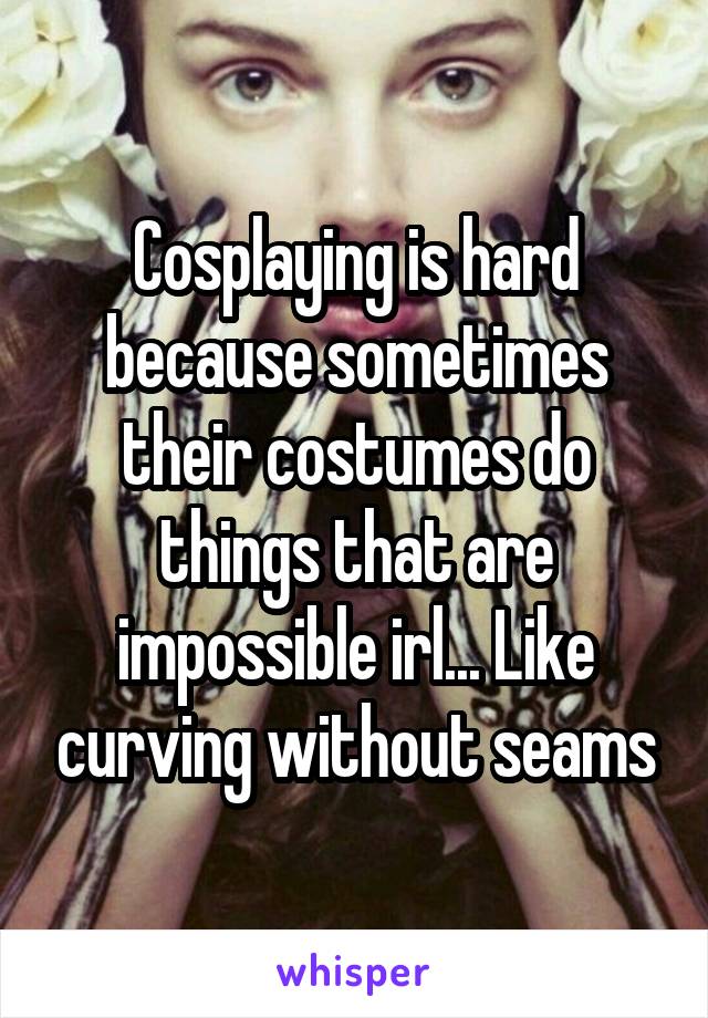 Cosplaying is hard because sometimes their costumes do things that are impossible irl... Like curving without seams