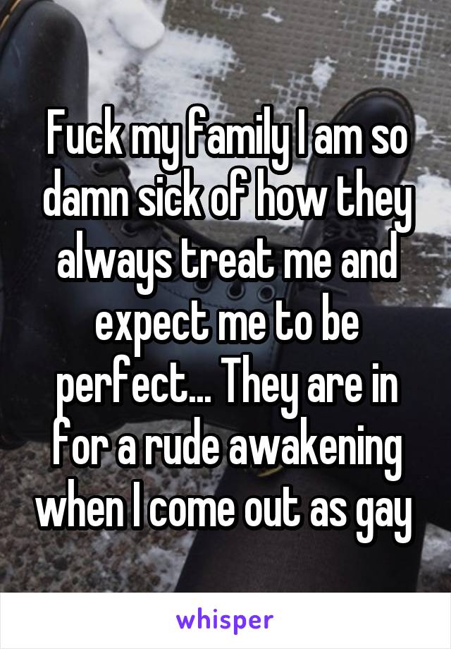 Fuck my family I am so damn sick of how they always treat me and expect me to be perfect... They are in for a rude awakening when I come out as gay 