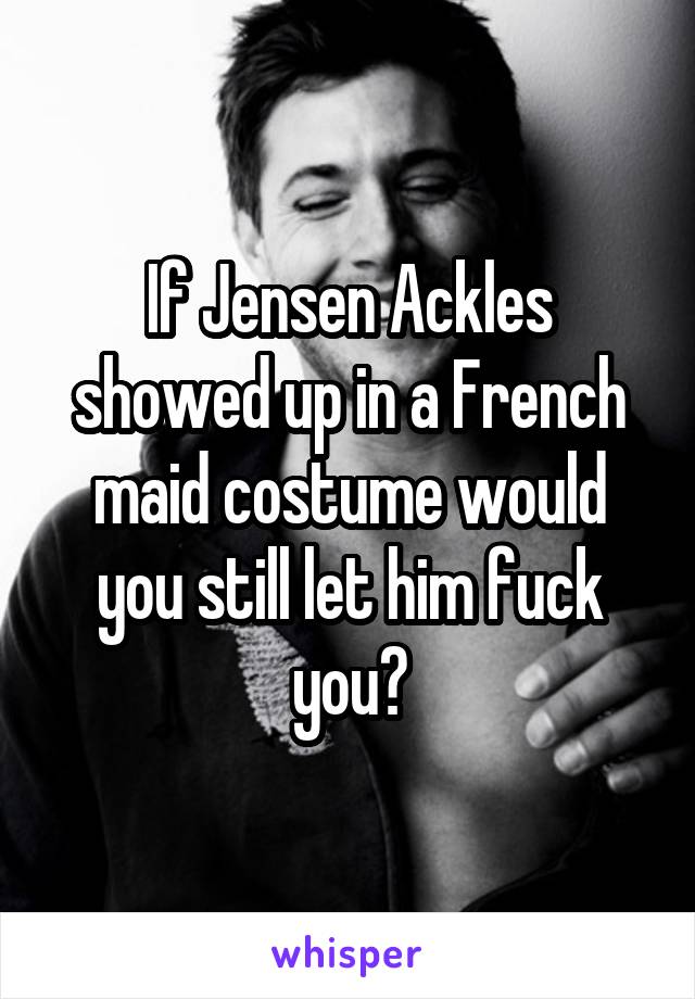 If Jensen Ackles showed up in a French maid costume would you still let him fuck you?