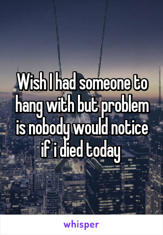 Wish I had someone to hang with but problem is nobody would notice if i died today 