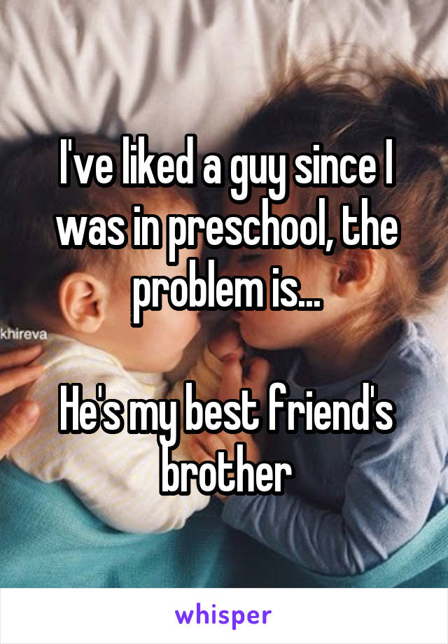 I've liked a guy since I was in preschool, the problem is...

He's my best friend's brother