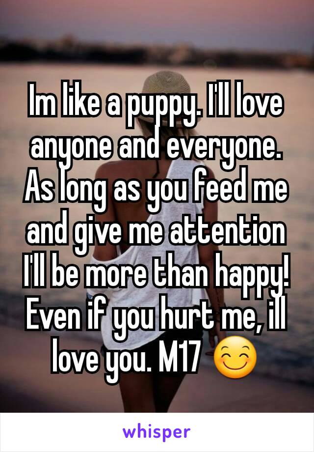 Im like a puppy. I'll love anyone and everyone. As long as you feed me and give me attention I'll be more than happy! Even if you hurt me, ill love you. M17 😊