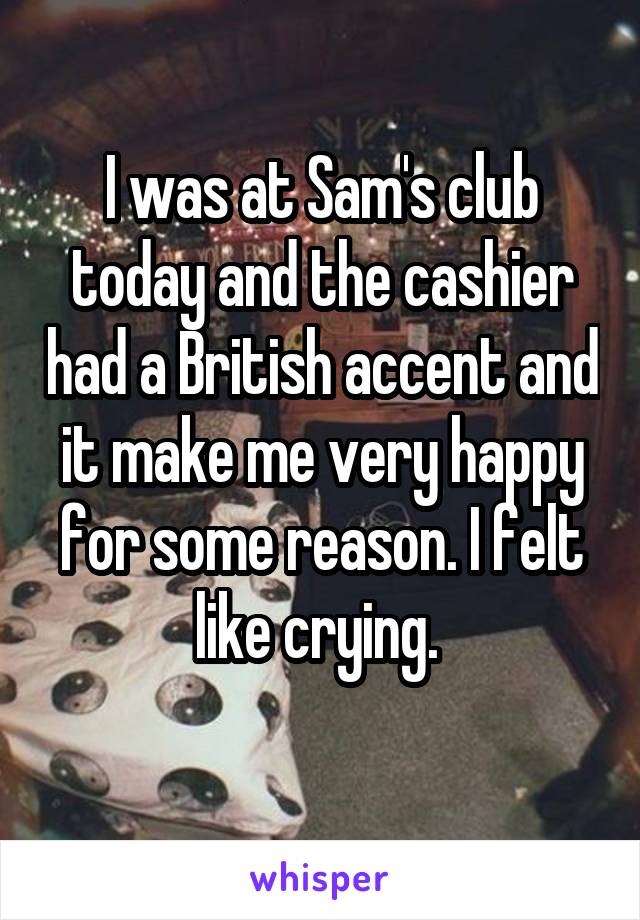 I was at Sam's club today and the cashier had a British accent and it make me very happy for some reason. I felt like crying. 
