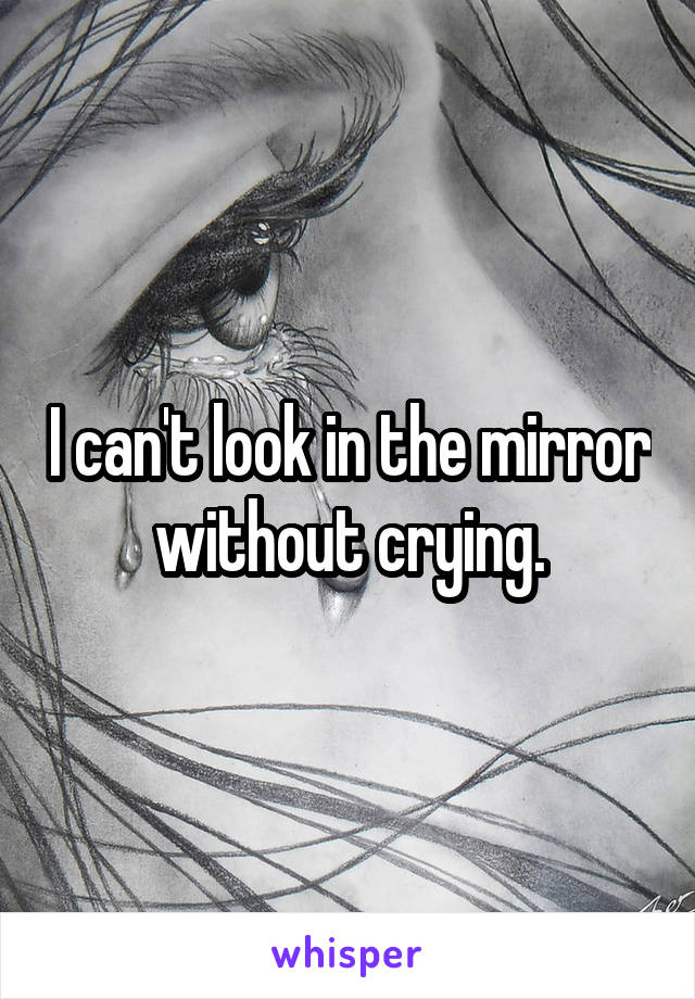 I can't look in the mirror without crying.