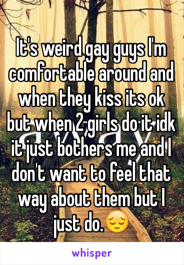 It's weird gay guys I'm comfortable around and when they kiss its ok but when 2 girls do it idk it just bothers me and I don't want to feel that way about them but I just do.😔