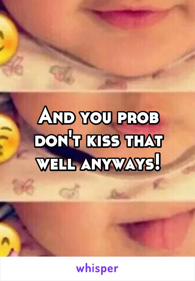And you prob don't kiss that well anyways!