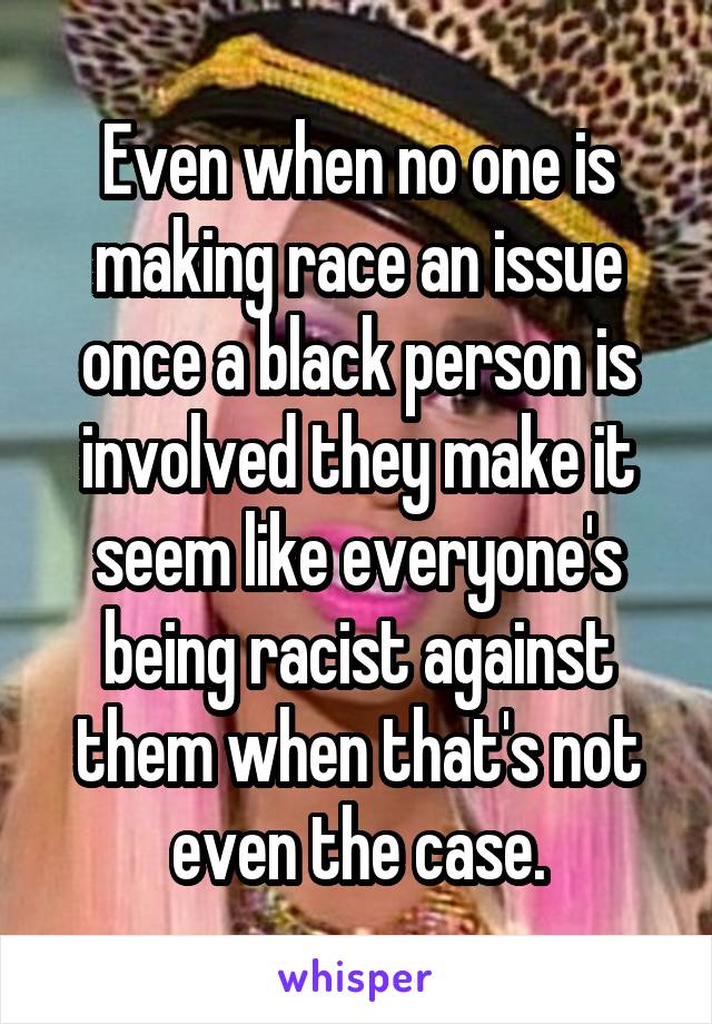 Even when no one is making race an issue once a black person is involved they make it seem like everyone's being racist against them when that's not even the case.