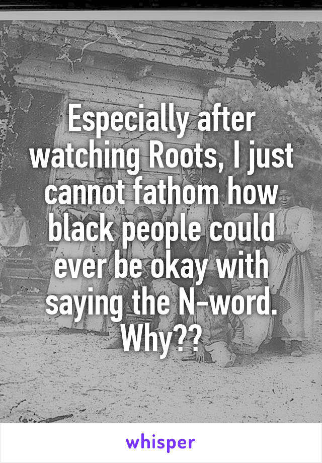 Especially after watching Roots, I just cannot fathom how black people could ever be okay with saying the N-word. Why??