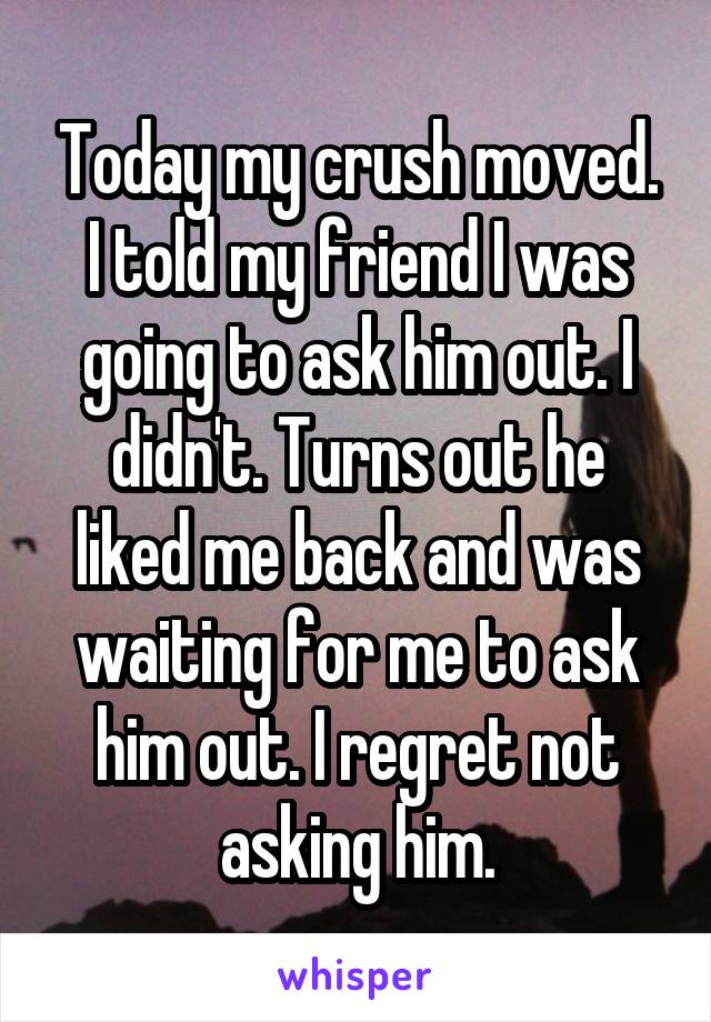 Today my crush moved. I told my friend I was going to ask him out. I didn't. Turns out he liked me back and was waiting for me to ask him out. I regret not asking him.