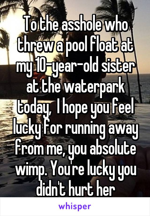 To the asshole who threw a pool float at my 10-year-old sister at the waterpark today,  I hope you feel lucky for running away from me, you absolute wimp. You're lucky you didn't hurt her