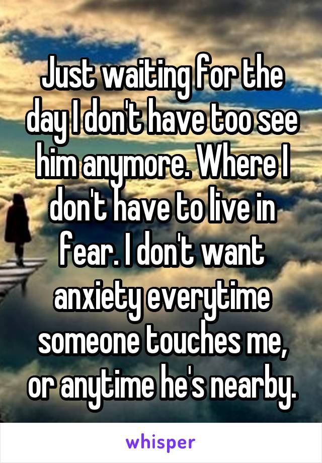 Just waiting for the day I don't have too see him anymore. Where I don't have to live in fear. I don't want anxiety everytime someone touches me, or anytime he's nearby.