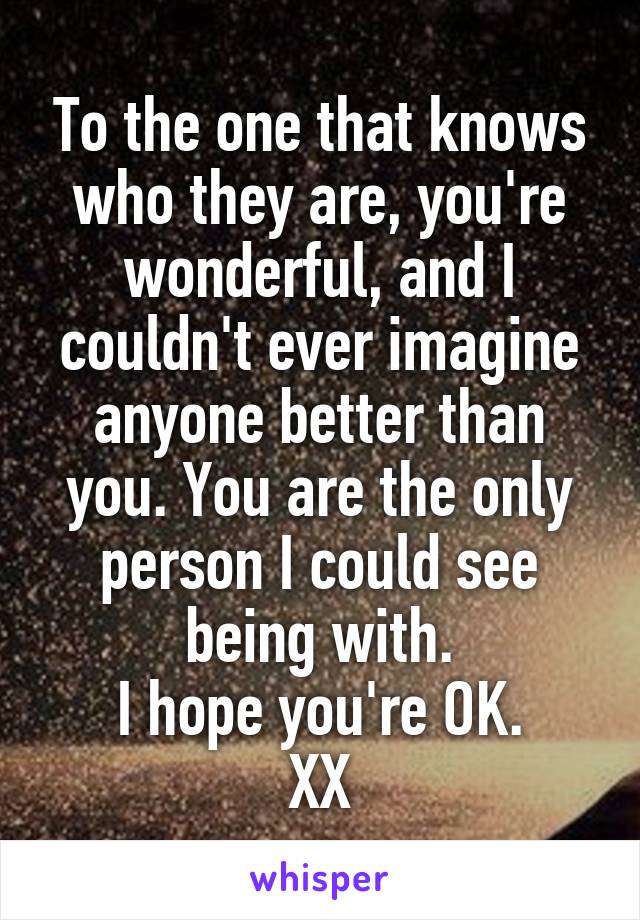 To the one that knows who they are, you're wonderful, and I couldn't ever imagine anyone better than you. You are the only person I could see being with.
I hope you're OK.
XX