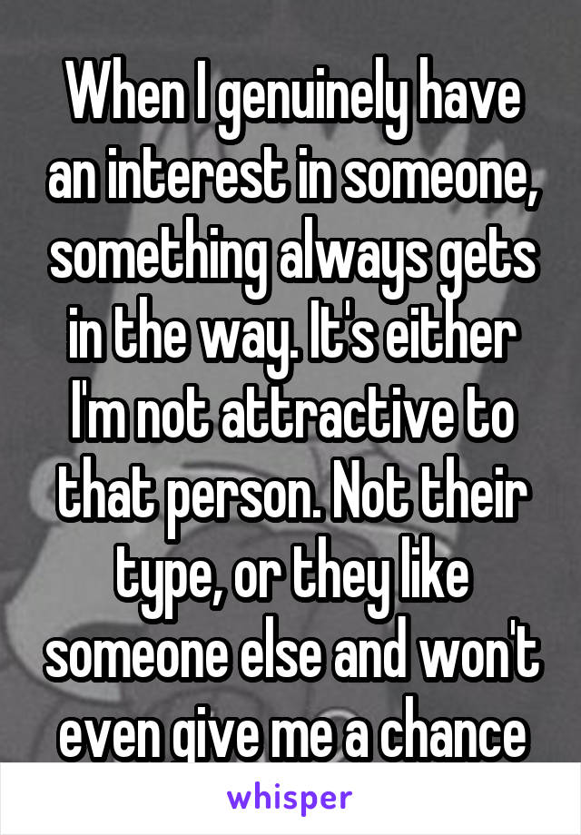 When I genuinely have an interest in someone, something always gets in the way. It's either I'm not attractive to that person. Not their type, or they like someone else and won't even give me a chance