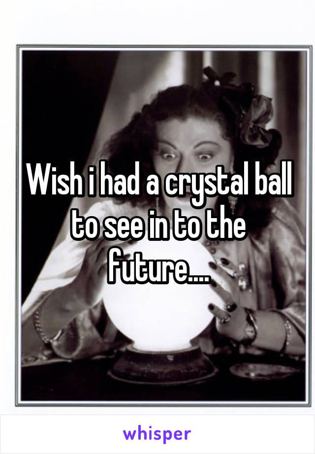Wish i had a crystal ball to see in to the future....
