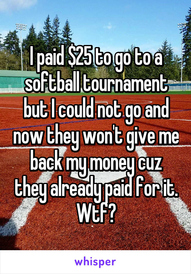 I paid $25 to go to a softball tournament but I could not go and now they won't give me back my money cuz they already paid for it. Wtf?