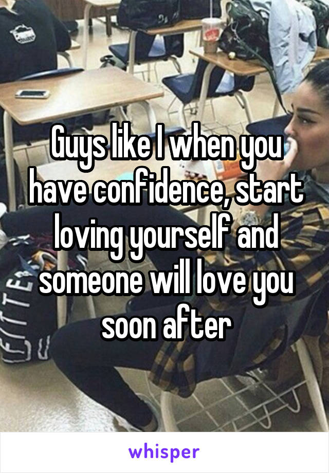 Guys like I when you have confidence, start loving yourself and someone will love you soon after