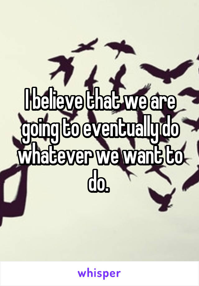 I believe that we are going to eventually do whatever we want to do. 