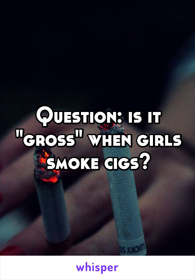 Question: is it "gross" when girls smoke cigs?