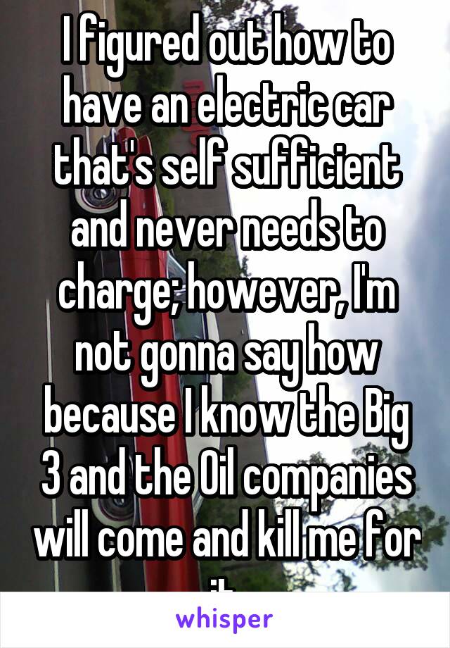 I figured out how to have an electric car that's self sufficient and never needs to charge; however, I'm not gonna say how because I know the Big 3 and the Oil companies will come and kill me for it.