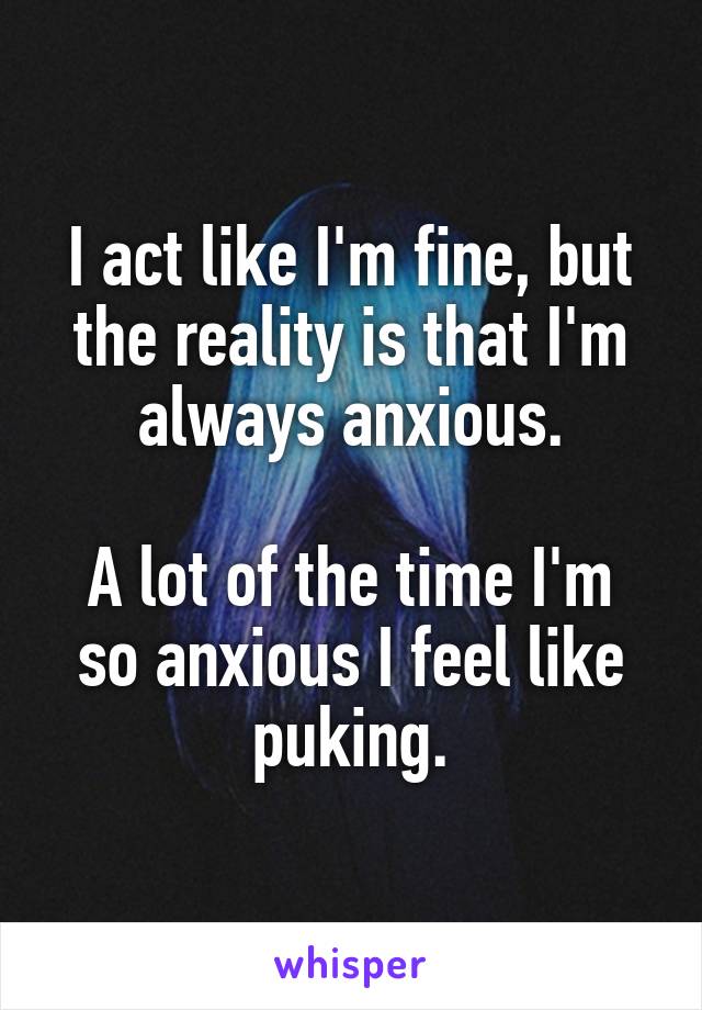 I act like I'm fine, but the reality is that I'm always anxious.

A lot of the time I'm so anxious I feel like puking.
