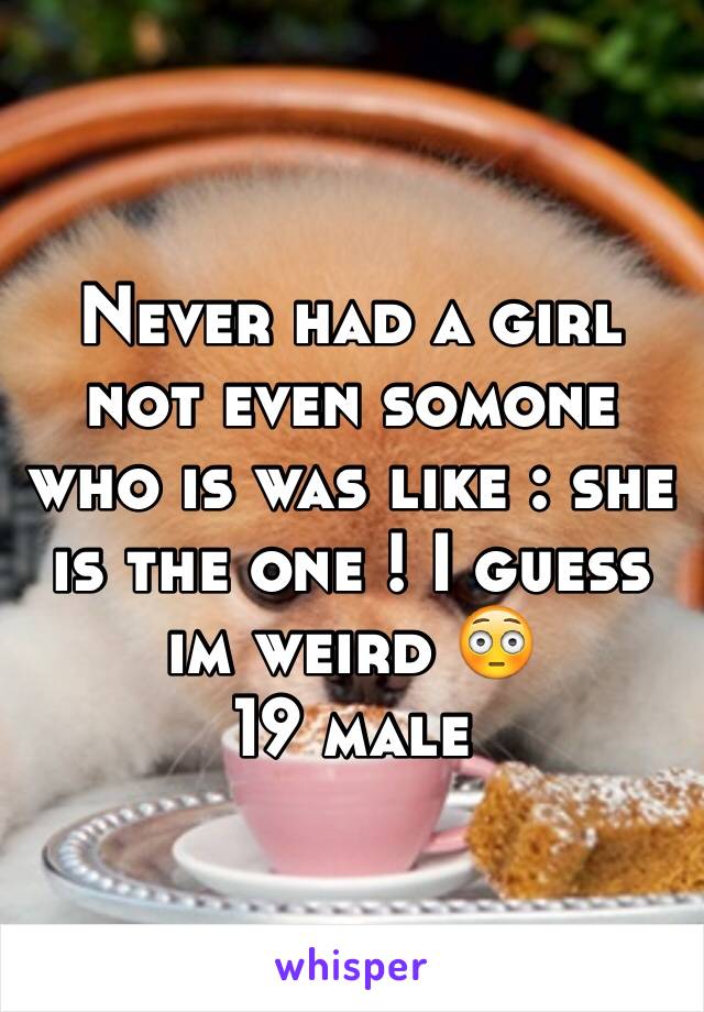 Never had a girl not even somone who is was like : she is the one ! I guess im weird 😳 
19 male 