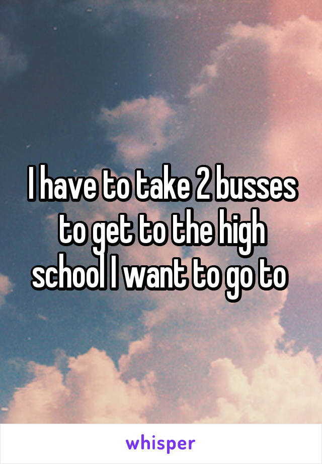 I have to take 2 busses to get to the high school I want to go to 