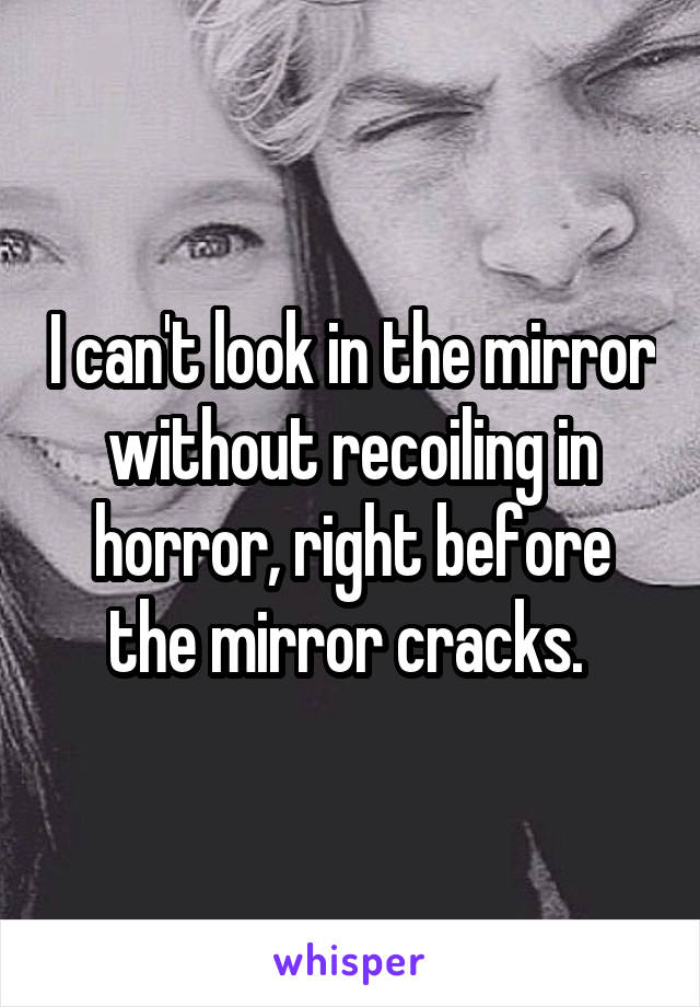 I can't look in the mirror without recoiling in horror, right before the mirror cracks. 
