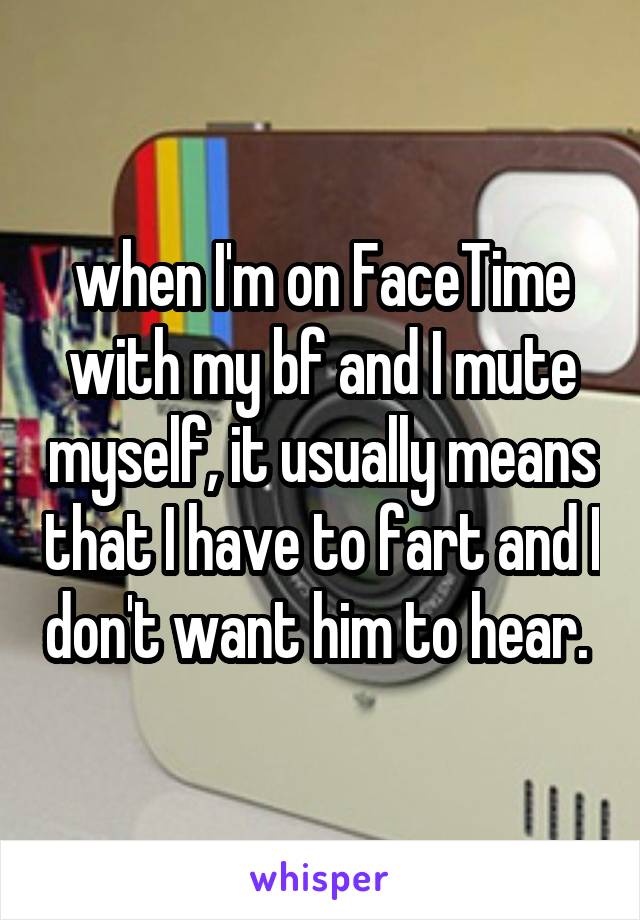 when I'm on FaceTime with my bf and I mute myself, it usually means that I have to fart and I don't want him to hear. 