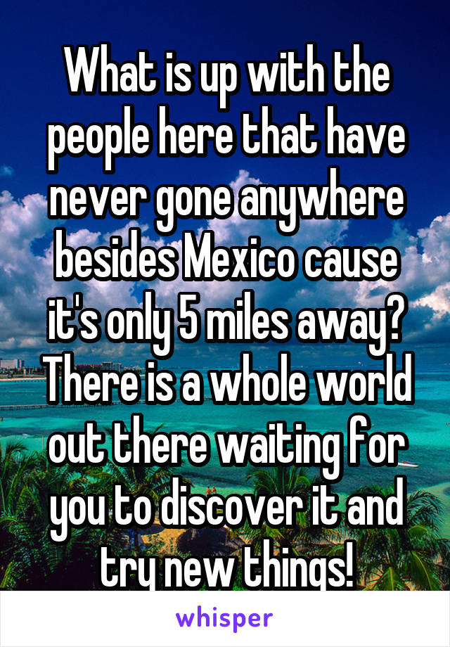 What is up with the people here that have never gone anywhere besides Mexico cause it's only 5 miles away? There is a whole world out there waiting for you to discover it and try new things!