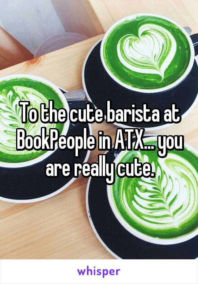 To the cute barista at BookPeople in ATX... you are really cute.