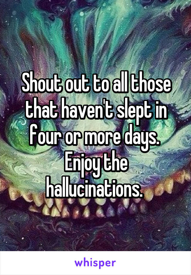 Shout out to all those that haven't slept in four or more days. 
Enjoy the hallucinations. 