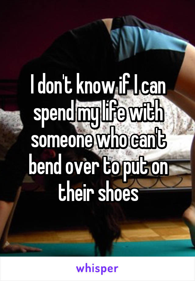 I don't know if I can spend my life with someone who can't bend over to put on their shoes