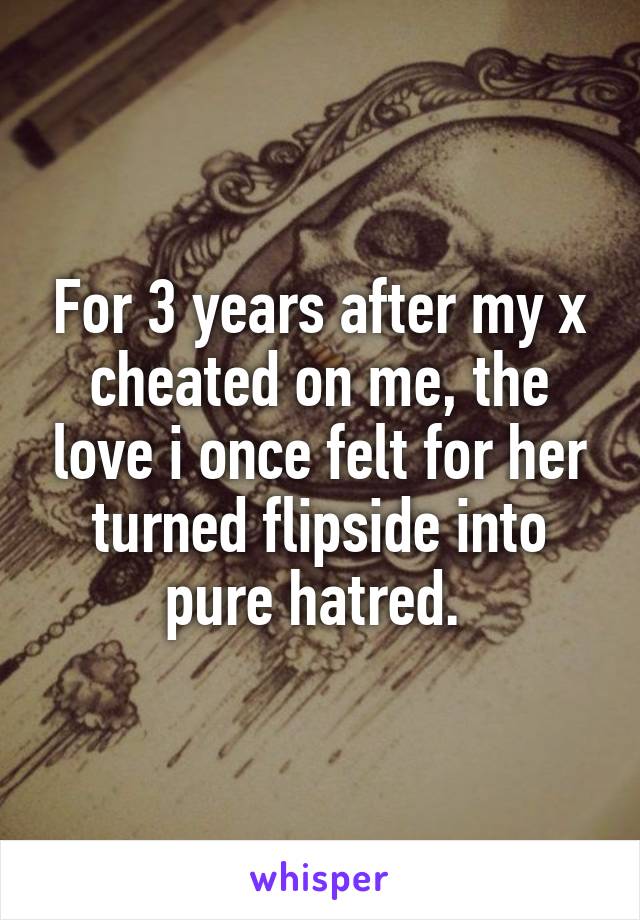 For 3 years after my x cheated on me, the love i once felt for her turned flipside into pure hatred. 