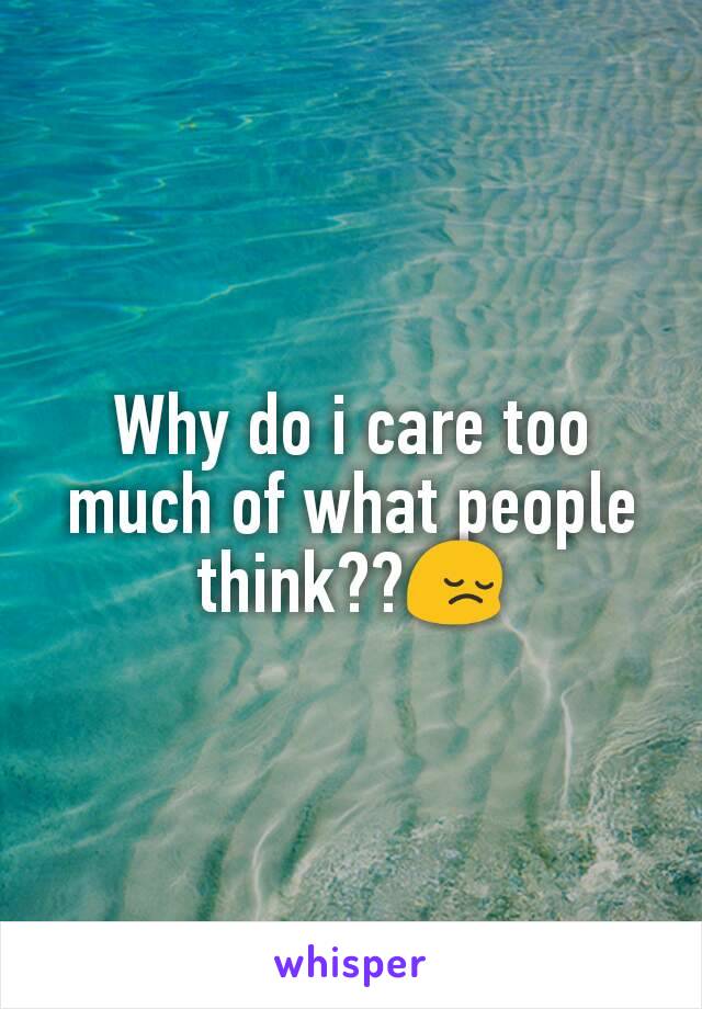 Why do i care too much of what people think??😔