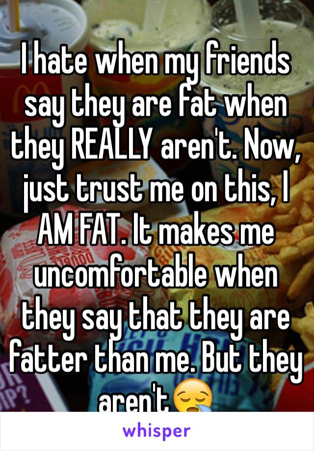 I hate when my friends say they are fat when they REALLY aren't. Now, just trust me on this, I AM FAT. It makes me uncomfortable when they say that they are fatter than me. But they aren't😪