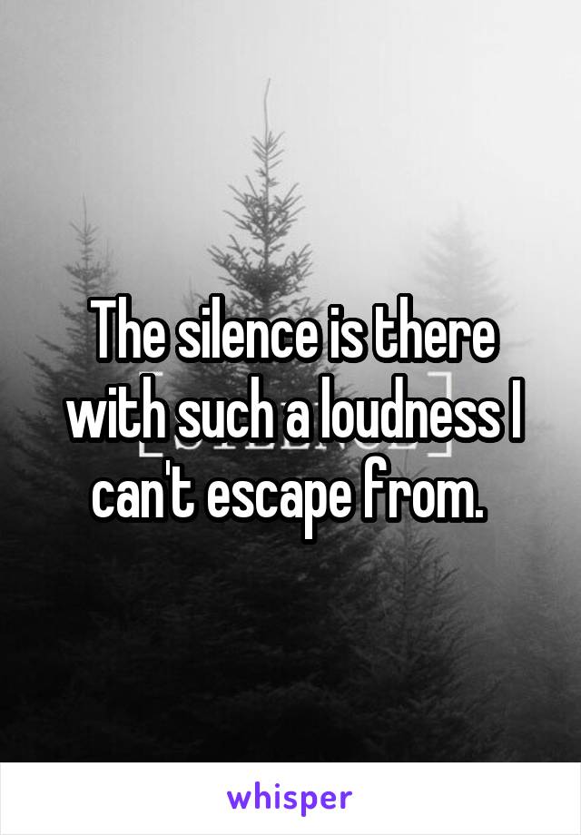 The silence is there with such a loudness I can't escape from. 