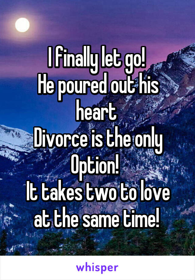 I finally let go! 
He poured out his heart 
Divorce is the only
Option!  
It takes two to love at the same time! 