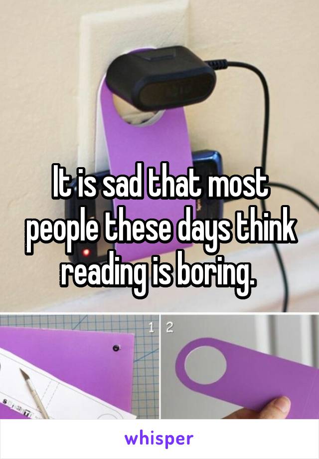 It is sad that most people these days think reading is boring. 