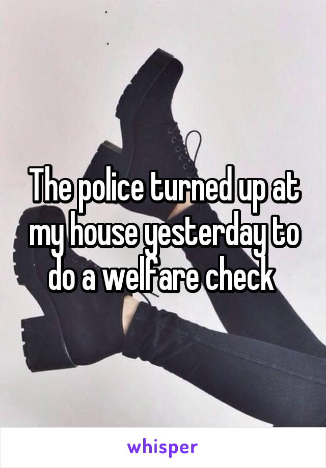 The police turned up at my house yesterday to do a welfare check 