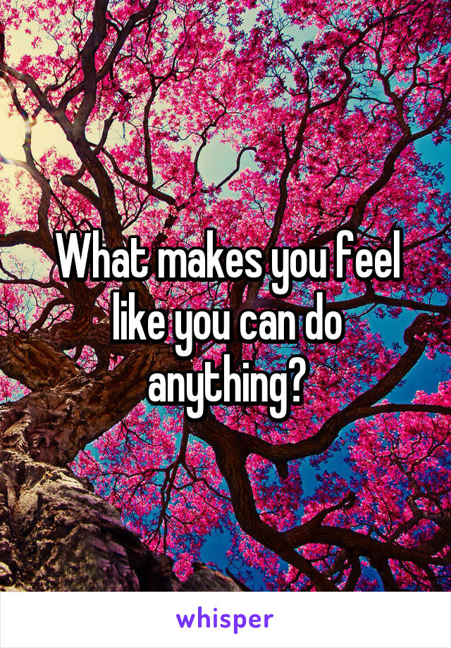 What makes you feel like you can do anything?