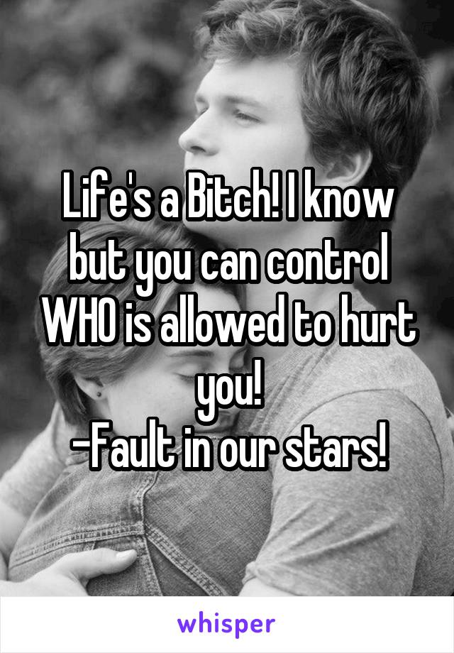 Life's a Bitch! I know but you can control WHO is allowed to hurt you!
-Fault in our stars!