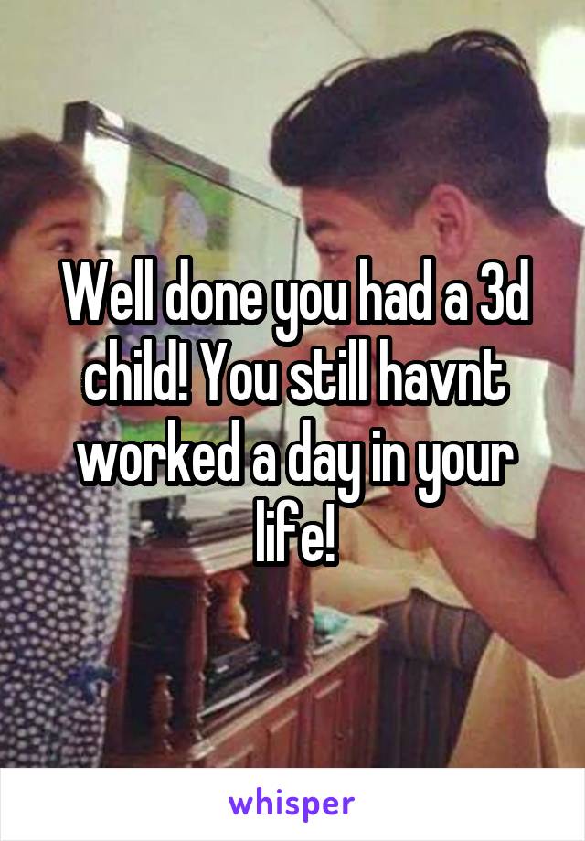 Well done you had a 3d child! You still havnt worked a day in your life!
