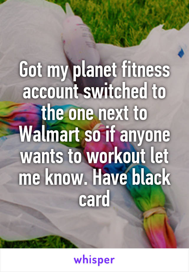 Got my planet fitness account switched to the one next to Walmart so if anyone wants to workout let me know. Have black card