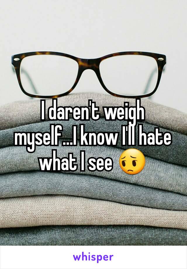 I daren't weigh myself...I know I'll hate what I see 😔