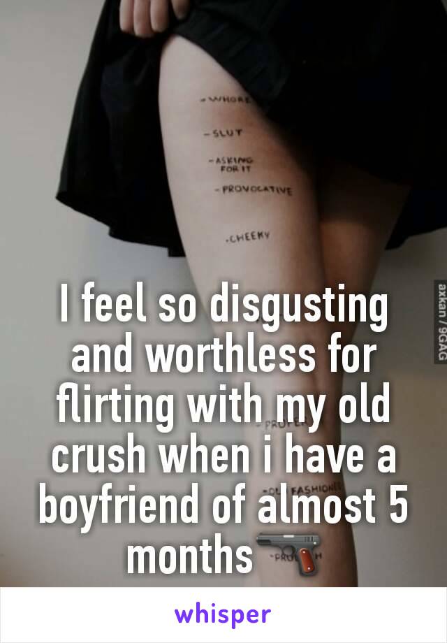 I feel so disgusting and worthless for flirting with my old crush when i have a boyfriend of almost 5 months🔫