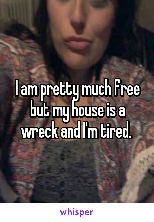 I am pretty much free but my house is a wreck and I'm tired. 