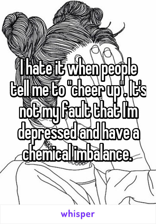 I hate it when people tell me to "cheer up". It's not my fault that I'm depressed and have a chemical imbalance. 