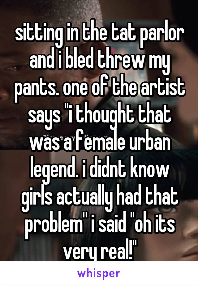 sitting in the tat parlor and i bled threw my pants. one of the artist says "i thought that was a female urban legend. i didnt know girls actually had that problem" i said "oh its very real!"