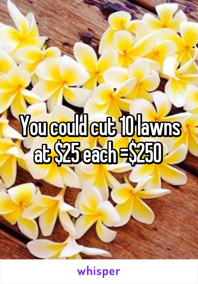 You could cut 10 lawns at $25 each =$250 