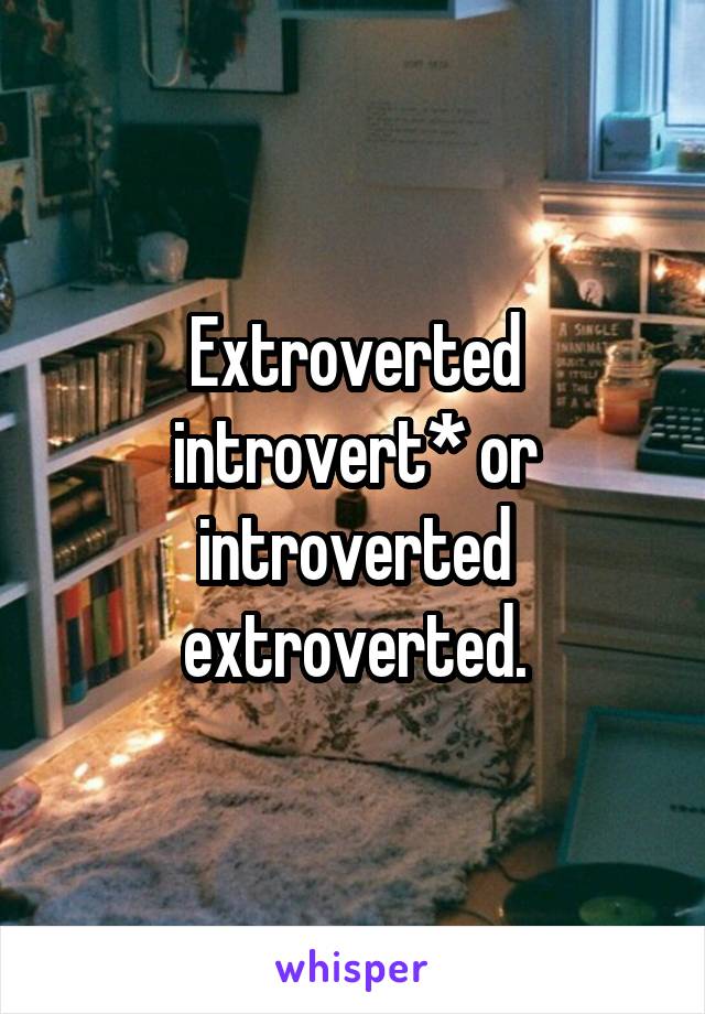 Extroverted introvert* or introverted extroverted.
